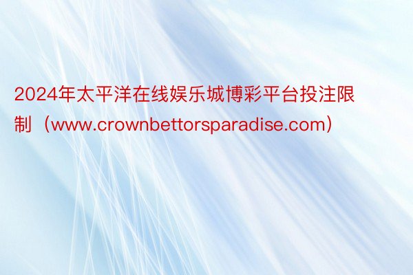 2024年太平洋在线娱乐城博彩平台投注限制（www.crownbettorsparadise.com）