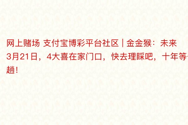 网上赌场 支付宝博彩平台社区 | 金金猴：未来3月21日，4大喜在家门口，快去理睬吧，十年等一趟！