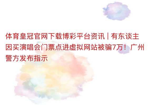 体育皇冠官网下载博彩平台资讯 | 有东谈主因买演唱会门票点进虚拟网站被骗7万！广州警方发布指示