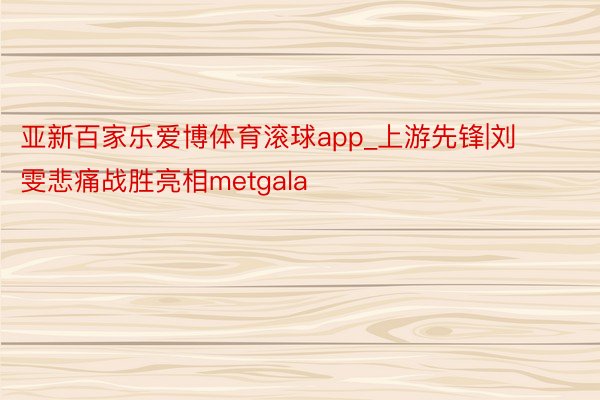 亚新百家乐爱博体育滚球app_上游先锋|刘雯悲痛战胜亮相metgala