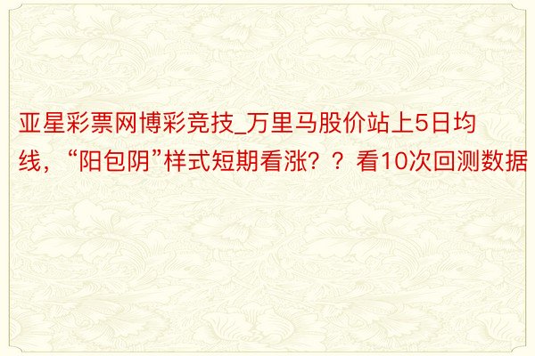 亚星彩票网博彩竞技_万里马股价站上5日均线，“阳包阴”样式短期看涨？？看10次回测数据