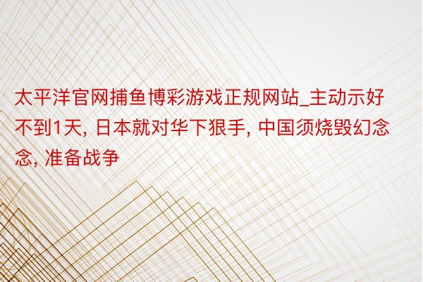 太平洋官网捕鱼博彩游戏正规网站_主动示好不到1天， 日本就对华下狠手， 中国须烧毁幻念念， 准备战争