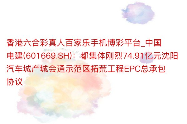 香港六合彩真人百家乐手机博彩平台_中国电建(601669.SH)：都集体刚烈74.91亿元沈阳汽车城产城会通示范区拓荒工程EPC总承包协议