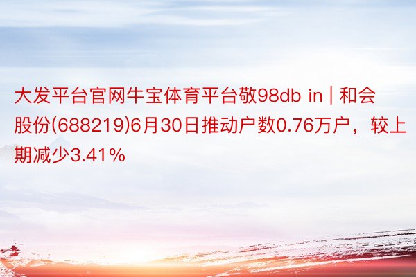 大发平台官网牛宝体育平台敬98db in | 和会股份(688219)6月30日推动户数0.76万户，较上期减少3.41%