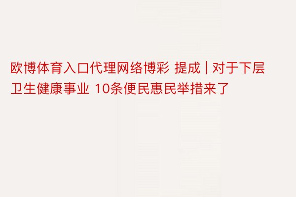 欧博体育入口代理网络博彩 提成 | 对于下层卫生健康事业 10条便民惠民举措来了