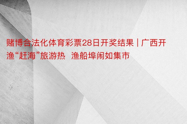 赌博合法化体育彩票28日开奖结果 | 广西开渔“赶海”旅游热  渔船埠闹如集市