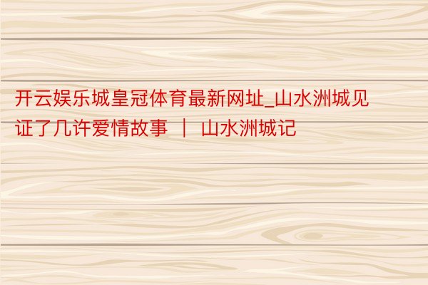 开云娱乐城皇冠体育最新网址_山水洲城见证了几许爱情故事 ｜ 山水洲城记