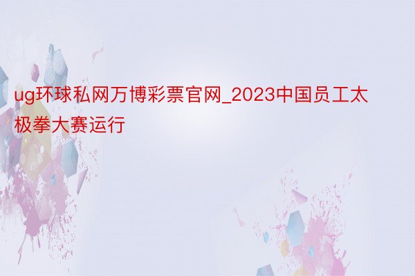 ug环球私网万博彩票官网_2023中国员工太极拳大赛运行