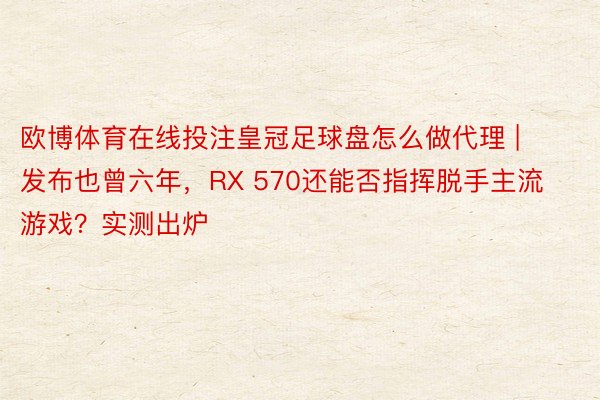 欧博体育在线投注皇冠足球盘怎么做代理 | 发布也曾六年，RX 570还能否指挥脱手主流游戏？实测出炉