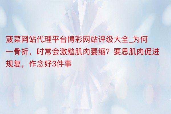 菠菜网站代理平台博彩网站评级大全_为何一骨折，时常会激勉肌肉萎缩？要思肌肉促进规复，作念好3件事