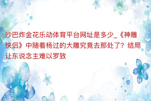 沙巴炸金花乐动体育平台网址是多少_《神雕侠侣》中随着杨过的大雕究竟去那处了？结局让东说念主难以罗致