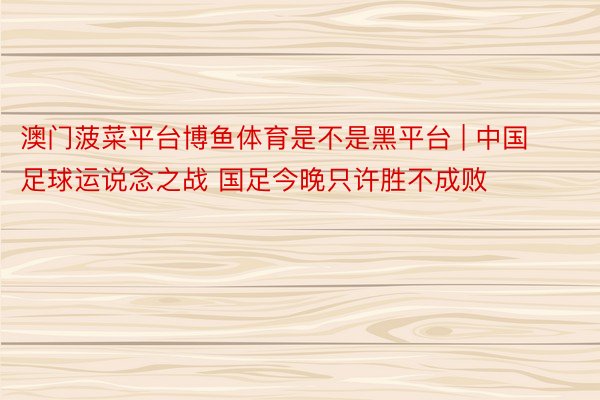 澳门菠菜平台博鱼体育是不是黑平台 | 中国足球运说念之战 国足今晚只许胜不成败