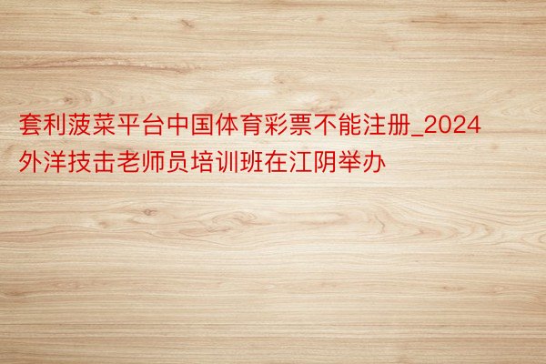 套利菠菜平台中国体育彩票不能注册_2024外洋技击老师员培训班在江阴举办