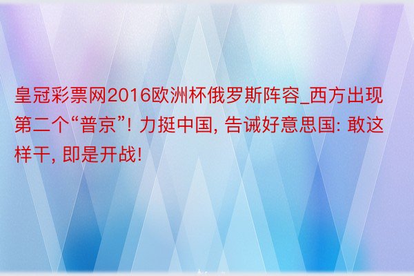 皇冠彩票网2016欧洲杯俄罗斯阵容_西方出现第二个“普京”! 力挺中国, 告诫好意思国: 敢这样干, 即是开战!