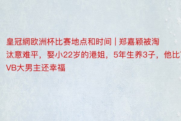 皇冠網欧洲杯比赛地点和时间 | 郑嘉颖被淘汰意难平，娶小22岁的港姐，5年生养3子，他比TVB大男主还幸福