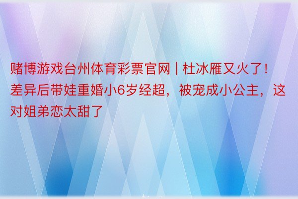 赌博游戏台州体育彩票官网 | 杜冰雁又火了！差异后带娃重婚小6岁经超，被宠成小公主，这对姐弟恋太甜了