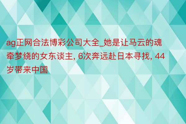 ag正网合法博彩公司大全_她是让马云的魂牵梦绕的女东谈主, 6次奔远赴日本寻找, 44岁带来中国