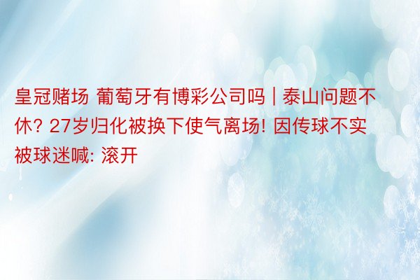 皇冠赌场 葡萄牙有博彩公司吗 | 泰山问题不休? 27岁归化被换下使气离场! 因传球不实被球迷喊: 滚开