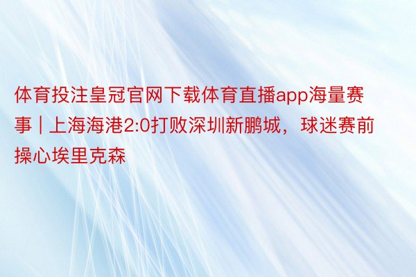 体育投注皇冠官网下载体育直播app海量赛事 | 上海海港2:0打败深圳新鹏城，球迷赛前操心埃里克森