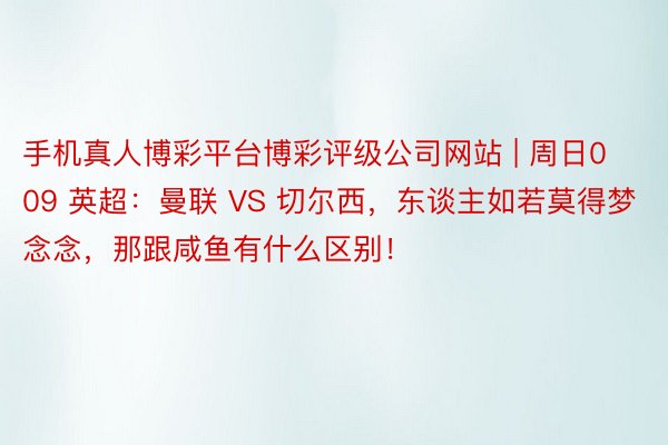 手机真人博彩平台博彩评级公司网站 | 周日009 英超：曼联 VS 切尔西，东谈主如若莫得梦念念，那跟咸鱼有什么区别！