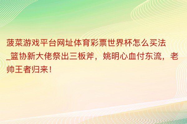 菠菜游戏平台网址体育彩票世界杯怎么买法_篮协新大佬祭出三板斧，姚明心血付东流，老帅王者归来！