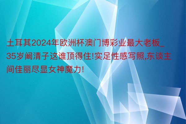 土耳其2024年欧洲杯澳门博彩业最大老板_35岁阚清子这谁顶得住!实足性感写照,东谈主间佳丽尽显女神魔力!