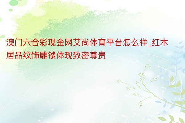 澳门六合彩现金网艾尚体育平台怎么样_红木居品纹饰雕镂体现致密尊贵