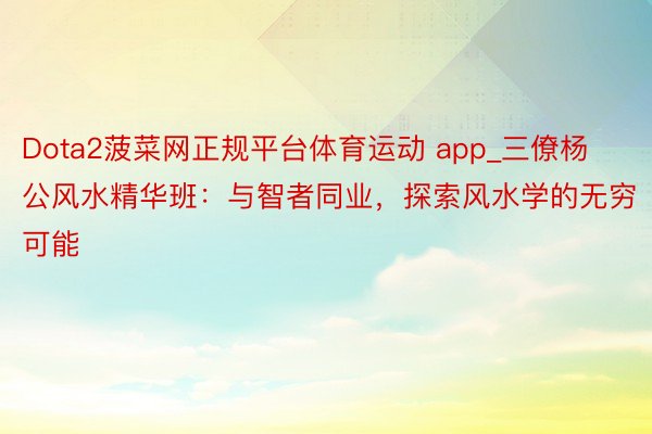 Dota2菠菜网正规平台体育运动 app_三僚杨公风水精华班：与智者同业，探索风水学的无穷可能