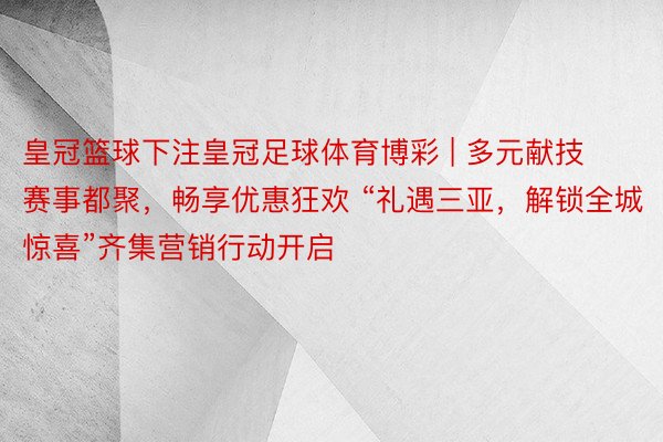 皇冠篮球下注皇冠足球体育博彩 | 多元献技赛事都聚，畅享优惠狂欢 “礼遇三亚，解锁全城惊喜”齐集营销行动开启