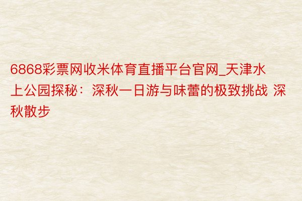 6868彩票网收米体育直播平台官网_天津水上公园探秘：深秋一日游与味蕾的极致挑战 深秋散步