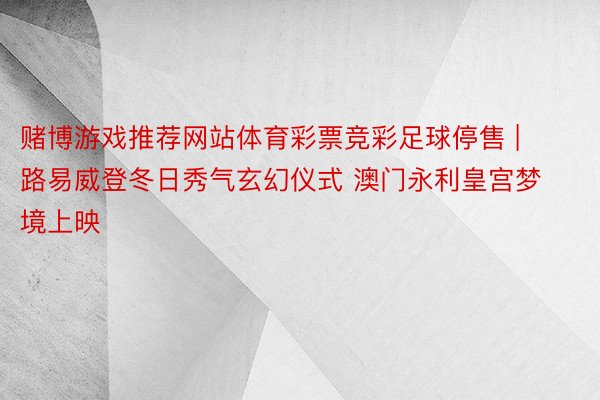 赌博游戏推荐网站体育彩票竞彩足球停售 | 路易威登冬日秀气玄幻仪式 澳门永利皇宫梦境上映