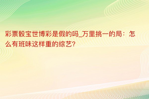 彩票骰宝世博彩是假的吗_万里挑一的局：怎么有班味这样重的综艺？