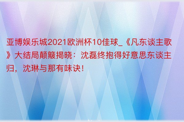 亚博娱乐城2021欧洲杯10佳球_《凡东谈主歌》大结局颠簸揭晓：沈磊终抱得好意思东谈主归，沈琳与那有味诀！