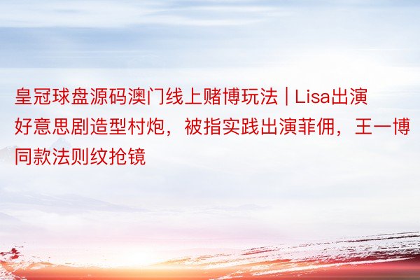 皇冠球盘源码澳门线上赌博玩法 | Lisa出演好意思剧造型村炮，被指实践出演菲佣，王一博同款法则纹抢镜