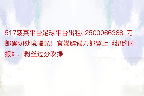 517菠菜平台足球平台出租q2500066388_刀郎确切处境曝光！官媒辟谣刀郎登上《纽约时报》，粉丝过分吹捧