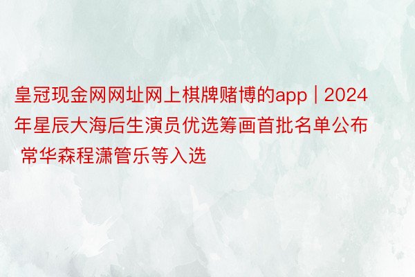 皇冠现金网网址网上棋牌赌博的app | 2024年星辰大海后生演员优选筹画首批名单公布 常华森程潇管乐等入选