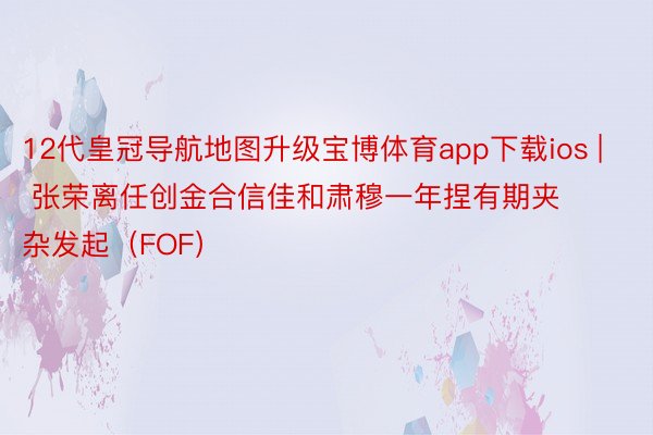 12代皇冠导航地图升级宝博体育app下载ios | 张荣离任创金合信佳和肃穆一年捏有期夹杂发起（FOF）