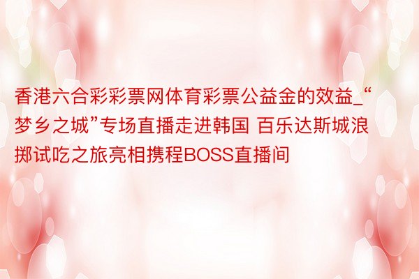 香港六合彩彩票网体育彩票公益金的效益_“梦乡之城”专场直播走进韩国 百乐达斯城浪掷试吃之旅亮相携程BOSS直播间