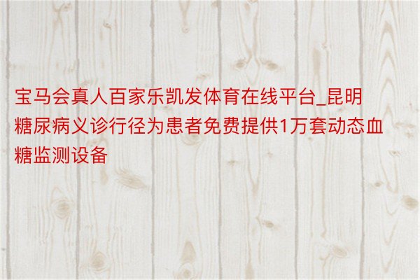 宝马会真人百家乐凯发体育在线平台_昆明糖尿病义诊行径为患者免费提供1万套动态血糖监测设备