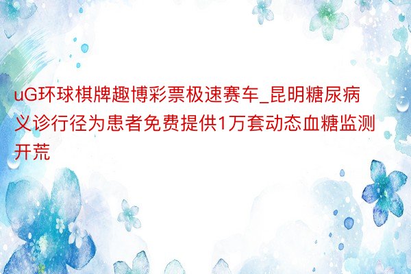 uG环球棋牌趣博彩票极速赛车_昆明糖尿病义诊行径为患者免费提供1万套动态血糖监测开荒