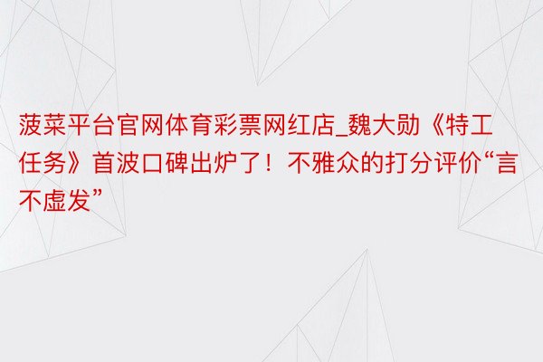 菠菜平台官网体育彩票网红店_魏大勋《特工任务》首波口碑出炉了！不雅众的打分评价“言不虚发”