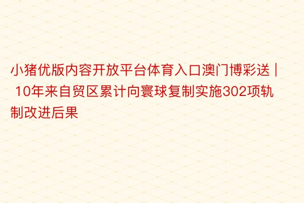 小猪优版内容开放平台体育入口澳门博彩送 | 10年来自贸区累计向寰球复制实施302项轨制改进后果