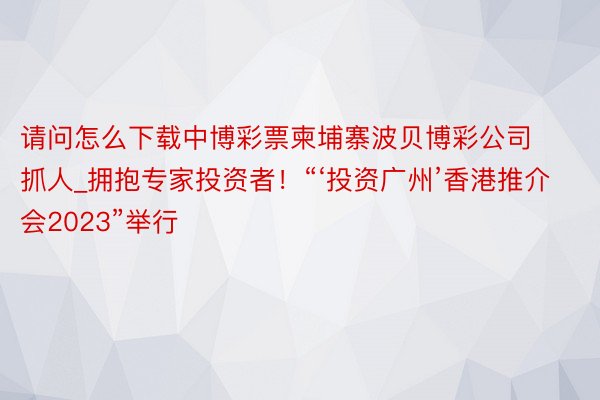 请问怎么下载中博彩票柬埔寨波贝博彩公司抓人_拥抱专家投资者！“‘投资广州’香港推介会2023”举行