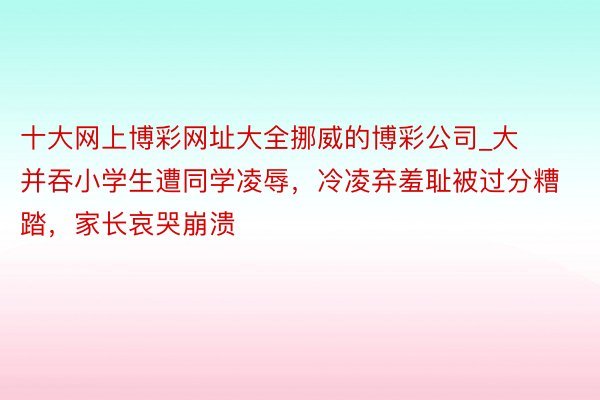 十大网上博彩网址大全挪威的博彩公司_大并吞小学生遭同学凌辱，冷凌弃羞耻被过分糟踏，家长哀哭崩溃