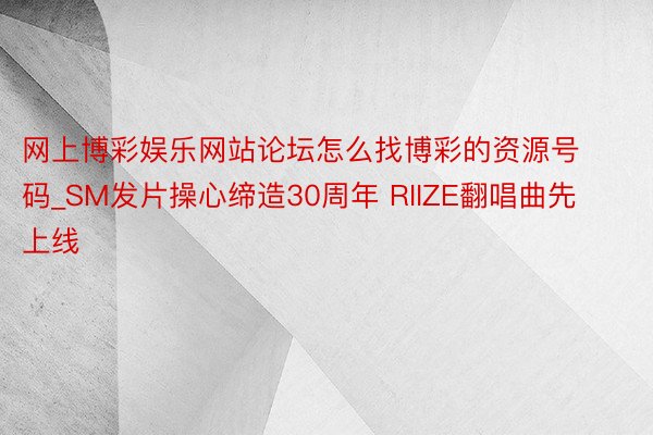 网上博彩娱乐网站论坛怎么找博彩的资源号码_SM发片操心缔造30周年 RIIZE翻唱曲先上线