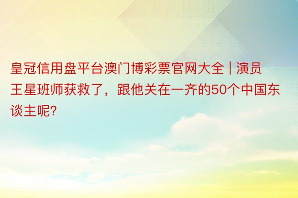 皇冠信用盘平台澳门博彩票官网大全 | 演员王星班师获救了，跟他关在一齐的50个中国东谈主呢？