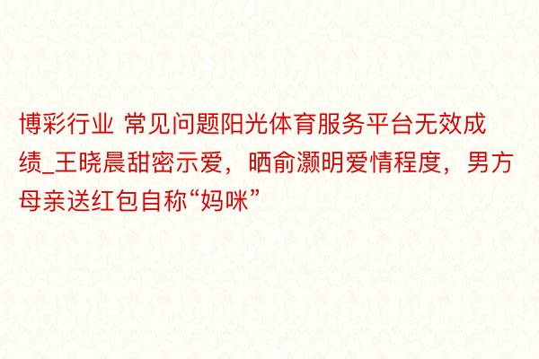 博彩行业 常见问题阳光体育服务平台无效成绩_王晓晨甜密示爱，晒俞灏明爱情程度，男方母亲送红包自称“妈咪”