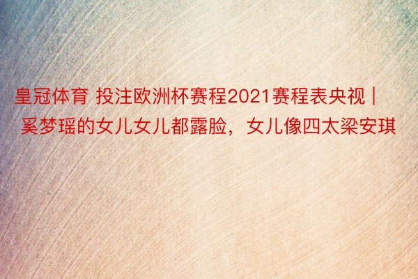 皇冠体育 投注欧洲杯赛程2021赛程表央视 | 奚梦瑶的女儿女儿都露脸，女儿像四太梁安琪