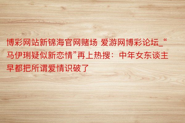 博彩网站新锦海官网赌场 爱游网博彩论坛_“马伊琍疑似新恋情”再上热搜：中年女东谈主早都把所谓爱情识破了