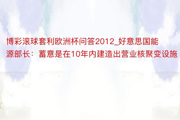 博彩滚球套利欧洲杯问答2012_好意思国能源部长：蓄意是在10年内建造出营业核聚变设施